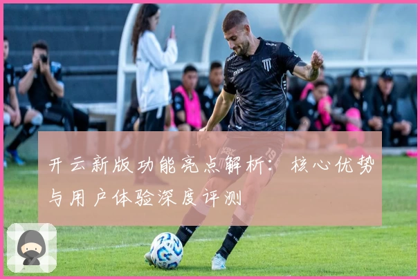 开云新版功能亮点解析：核心优势与用户体验深度评测