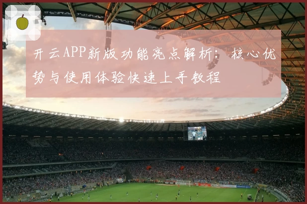 开云APP新版功能亮点解析：核心优势与使用体验快速上手教程