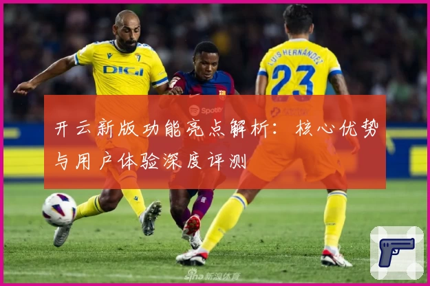 开云新版功能亮点解析：核心优势与用户体验深度评测