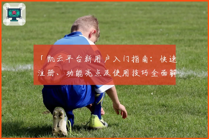 「凯云平台新用户入门指南：快速注册、功能亮点及使用技巧全面解析」